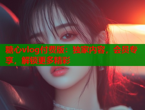 糖心vlog付费版：独家内容，会员专享，解锁更多精彩  第1张