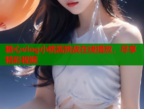 糖心vlog小桃酱挑战在线播放，尽享精彩视频  第2张