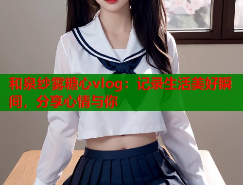 和泉纱雾糖心vlog：记录生活美好瞬间，分享心情与你  第1张