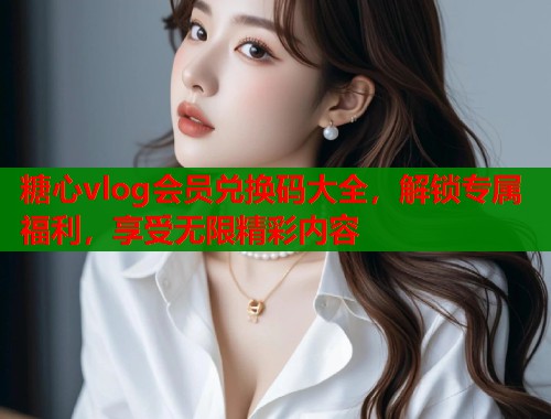 糖心vlog会员兑换码大全，解锁专属福利，享受无限精彩内容  第1张