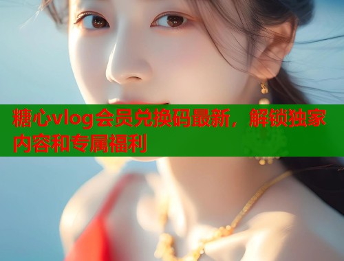 糖心vlog会员兑换码最新，解锁独家内容和专属福利  第1张