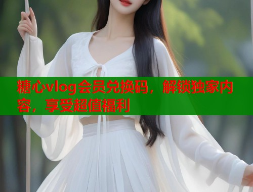 糖心vlog会员兑换码，解锁独家内容，享受超值福利  第1张