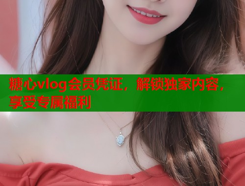 糖心vlog会员凭证，解锁独家内容，享受专属福利  第2张