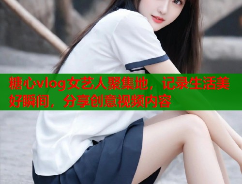 糖心vlog女艺人聚集地，记录生活美好瞬间，分享创意视频内容  第1张