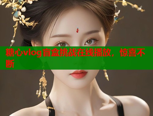 糖心vlog盲盒挑战在线播放，惊喜不断  第2张
