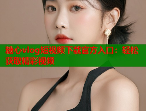 糖心vlog短视频下载官方入口：轻松获取精彩视频  第1张