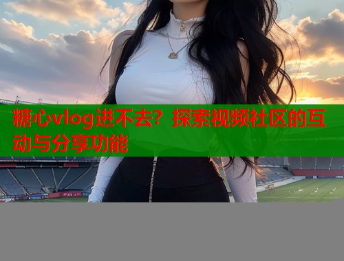 糖心vlog进不去？探索视频社区的互动与分享功能  第1张