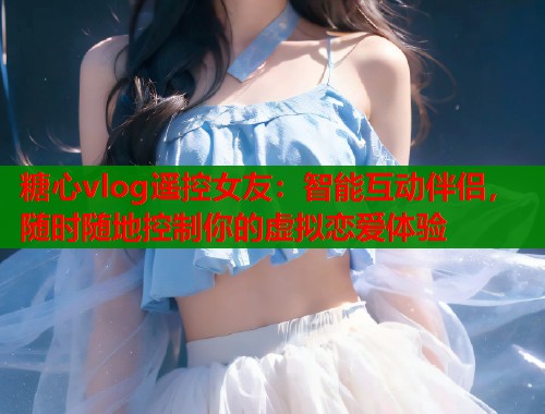 糖心vlog遥控女友：智能互动伴侣，随时随地控制你的虚拟恋爱体验  第2张