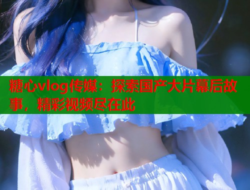 糖心vlog传媒：探索国产大片幕后故事，精彩视频尽在此  第1张