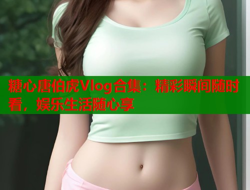 糖心唐伯虎Vlog合集：精彩瞬间随时看，娱乐生活随心享  第1张
