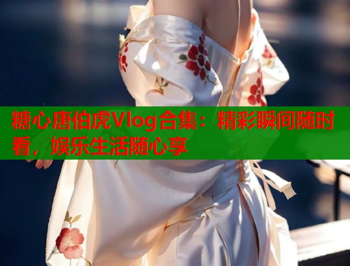 糖心唐伯虎Vlog合集：精彩瞬间随时看，娱乐生活随心享  第2张