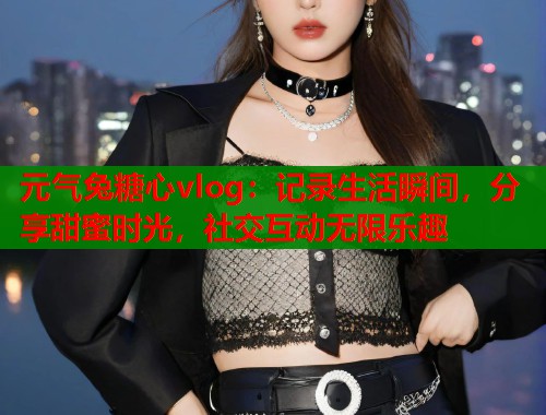 元气兔糖心vlog：记录生活瞬间，分享甜蜜时光，社交互动无限乐趣  第1张