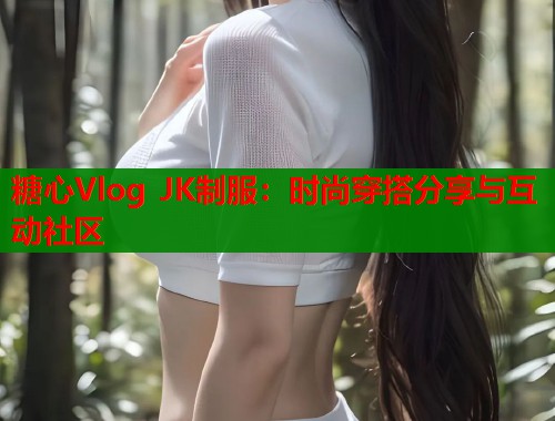 糖心Vlog JK制服：时尚穿搭分享与互动社区  第1张