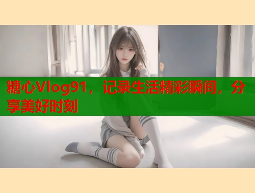 糖心Vlog91，记录生活精彩瞬间，分享美好时刻  第1张