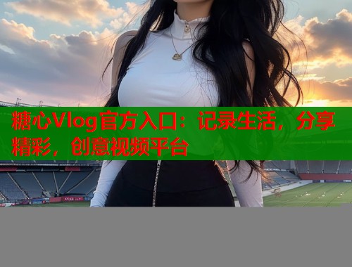 糖心Vlog官方入口：记录生活，分享精彩，创意视频平台  第1张
