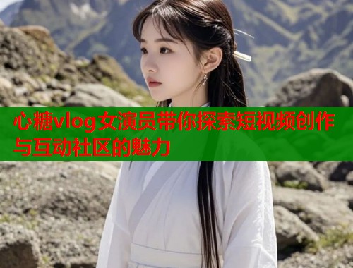 心糖vlog女演员带你探索短视频创作与互动社区的魅力  第2张