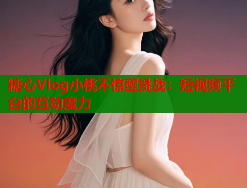 糖心Vlog小桃不惊醒挑战：短视频平台的互动魔力  第1张