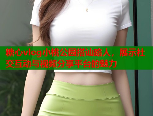 糖心vlog小桃公园搭讪路人，展示社交互动与视频分享平台的魅力  第1张