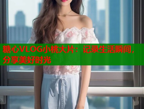 糖心VLOG小桃大片：记录生活瞬间，分享美好时光  第1张