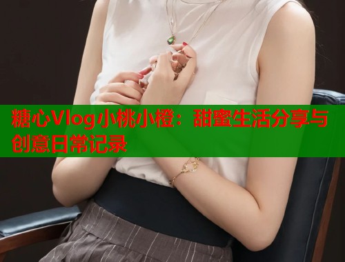 糖心Vlog小桃小橙：甜蜜生活分享与创意日常记录  第1张