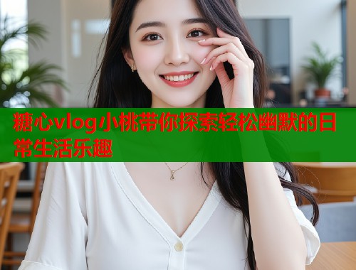 糖心vlog小桃带你探索轻松幽默的日常生活乐趣  第1张