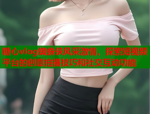 糖心vlog蜘蛛侠风采激情，探索短视频平台的创意拍摄技巧和社交互动功能  第1张