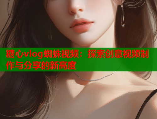 糖心vlog蜘蛛视频：探索创意视频制作与分享的新高度  第1张