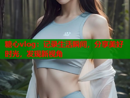 糖心vlog：记录生活瞬间，分享美好时光，发现新视角  第1张