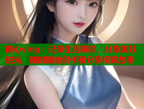 糖心vlog：记录生活瞬间，分享美好时光，随时随地创作和分享视频故事  第1张