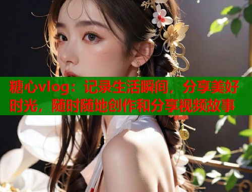糖心vlog：记录生活瞬间，分享美好时光，随时随地创作和分享视频故事  第2张