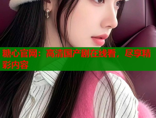 糖心官网：高清国产剧在线看，尽享精彩内容  第1张