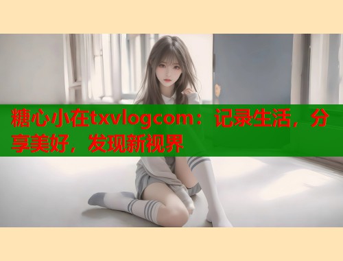 糖心小在txvlogcom：记录生活，分享美好，发现新视界  第1张