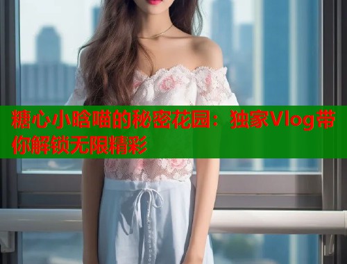 糖心小晗喵的秘密花园：独家Vlog带你解锁无限精彩  第1张