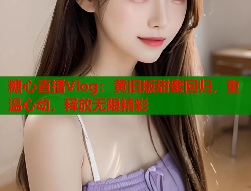 糖心直播Vlog：黄旧版甜蜜回归，重温心动，释放无限精彩  第1张