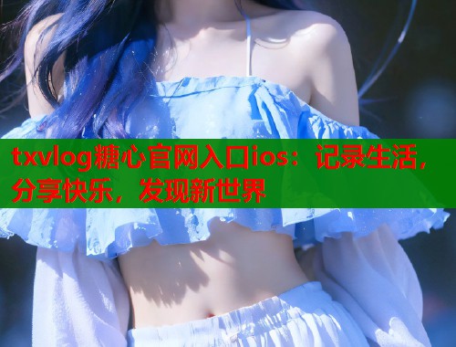 txvlog糖心官网入口ios：记录生活，分享快乐，发现新世界  第1张