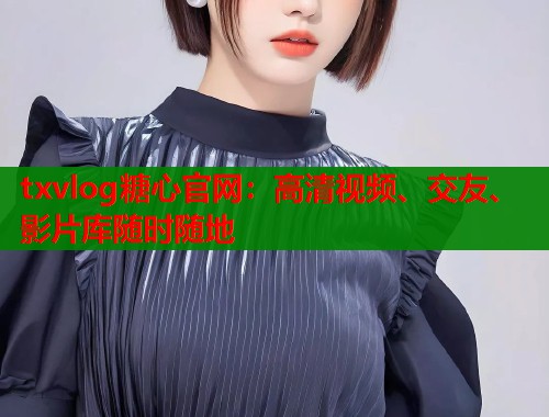 txvlog糖心官网：高清视频、交友、影片库随时随地  第1张
