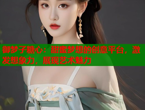 御梦子糖心：甜蜜梦想的创意平台，激发想象力，展现艺术魅力  第2张