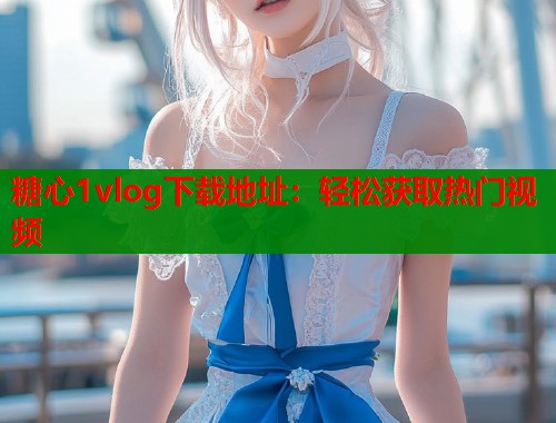 糖心1vlog下载地址：轻松获取热门视频  第1张