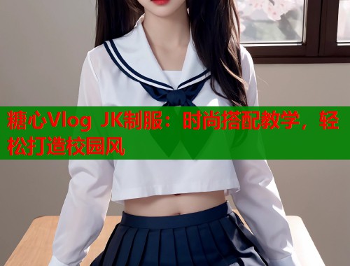 糖心Vlog JK制服：时尚搭配教学，轻松打造校园风  第1张