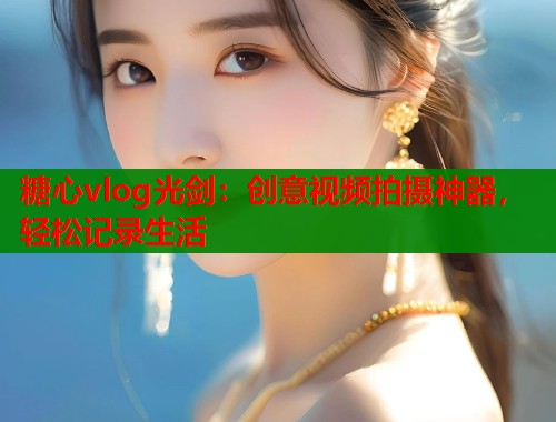 糖心vlog光剑：创意视频拍摄神器，轻松记录生活  第1张