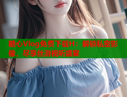 糖心Vlog免费下载H：解锁私密影像，尽享丝滑视听盛宴  第1张