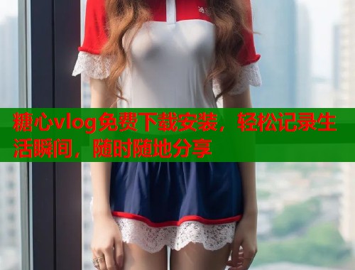 糖心vlog免费下载安装，轻松记录生活瞬间，随时随地分享  第1张