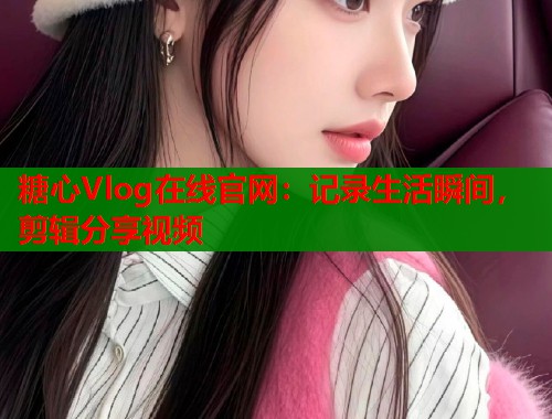 糖心Vlog在线官网：记录生活瞬间，剪辑分享视频  第1张