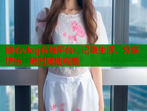 糖心vlog在线平台：记录生活，分享快乐，随时随地观看  第2张