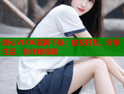 糖心VLOG官网下载：结交好友，分享生活，创作短视频  第2张