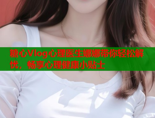 糖心Vlog心理医生娜娜带你轻松解忧，畅享心理健康小贴士  第1张