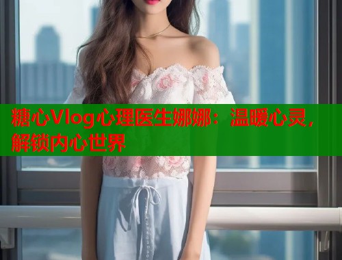 糖心Vlog心理医生娜娜：温暖心灵，解锁内心世界  第1张