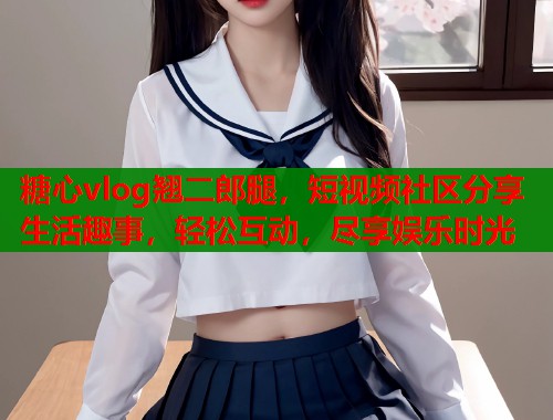 糖心vlog翘二郎腿，短视频社区分享生活趣事，轻松互动，尽享娱乐时光  第1张