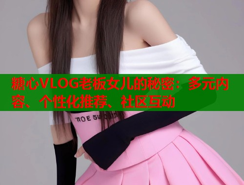 糖心VLOG老板女儿的秘密：多元内容、个性化推荐、社区互动  第1张