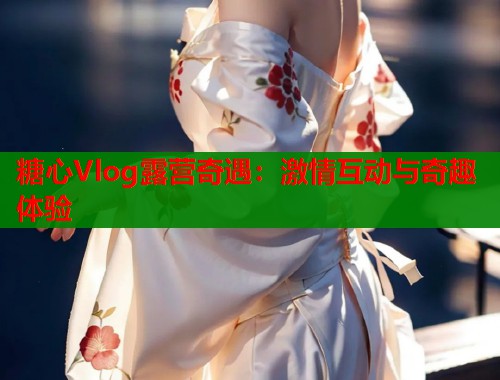 糖心Vlog露营奇遇：激情互动与奇趣体验  第1张